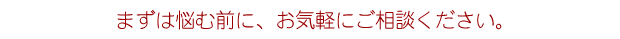 まずは悩む前に、お気軽に相談ください。